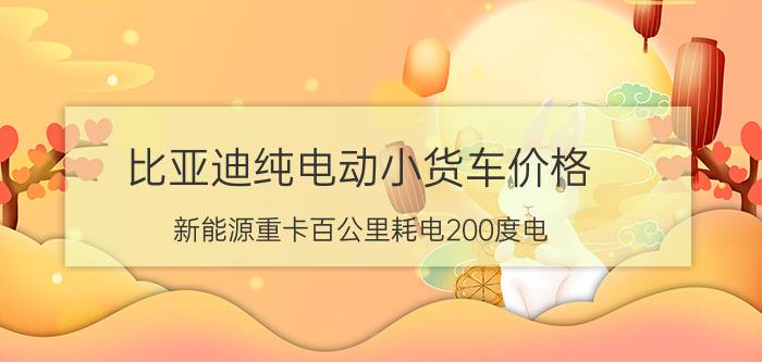 比亚迪纯电动小货车价格 新能源重卡百公里耗电200度电，同样的燃油重卡油耗是多少呢？